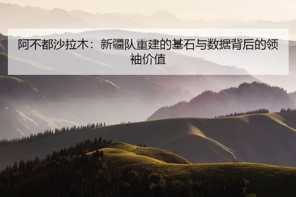 阿不都沙拉木：新疆队重建的基石与数据背后的领袖价值